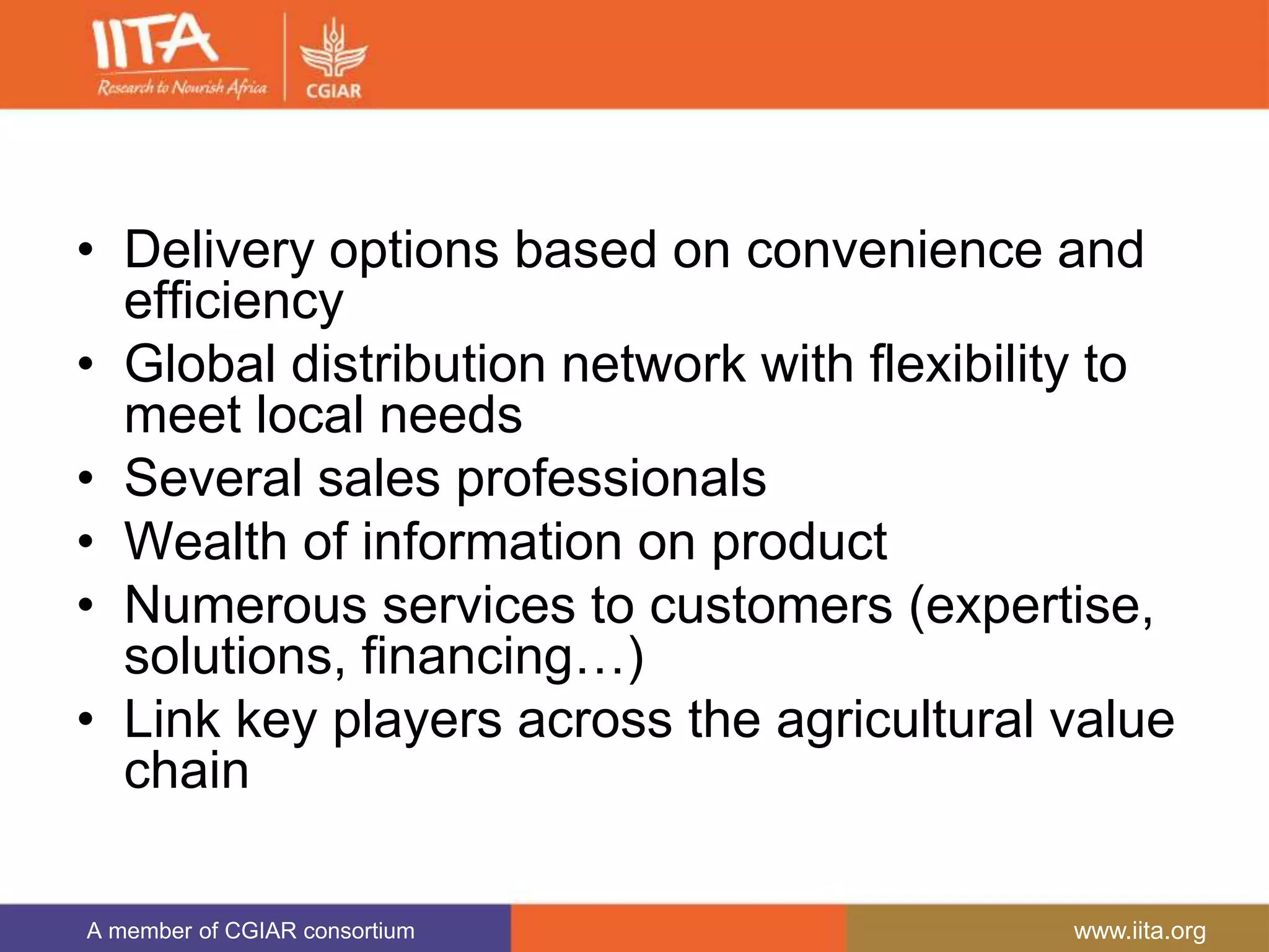 A member of CGIAR consortium www.iita.org
• Delivery options based on convenience and
efficiency
• Global distribution network with flexibility to
meet local needs
• Several sales professionals
• Wealth of information on product
• Numerous services to customers (expertise,
solutions, financing…)
• Link key players across the agricultural value
chain
 