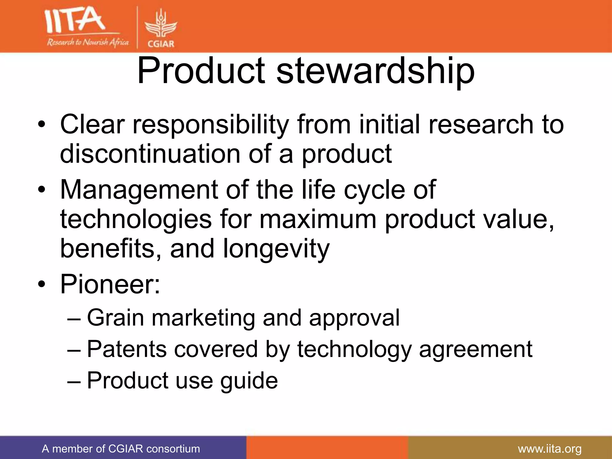 A member of CGIAR consortium www.iita.org
Product stewardship
• Clear responsibility from initial research to
discontinuation of a product
• Management of the life cycle of
technologies for maximum product value,
benefits, and longevity
• Pioneer:
– Grain marketing and approval
– Patents covered by technology agreement
– Product use guide
 