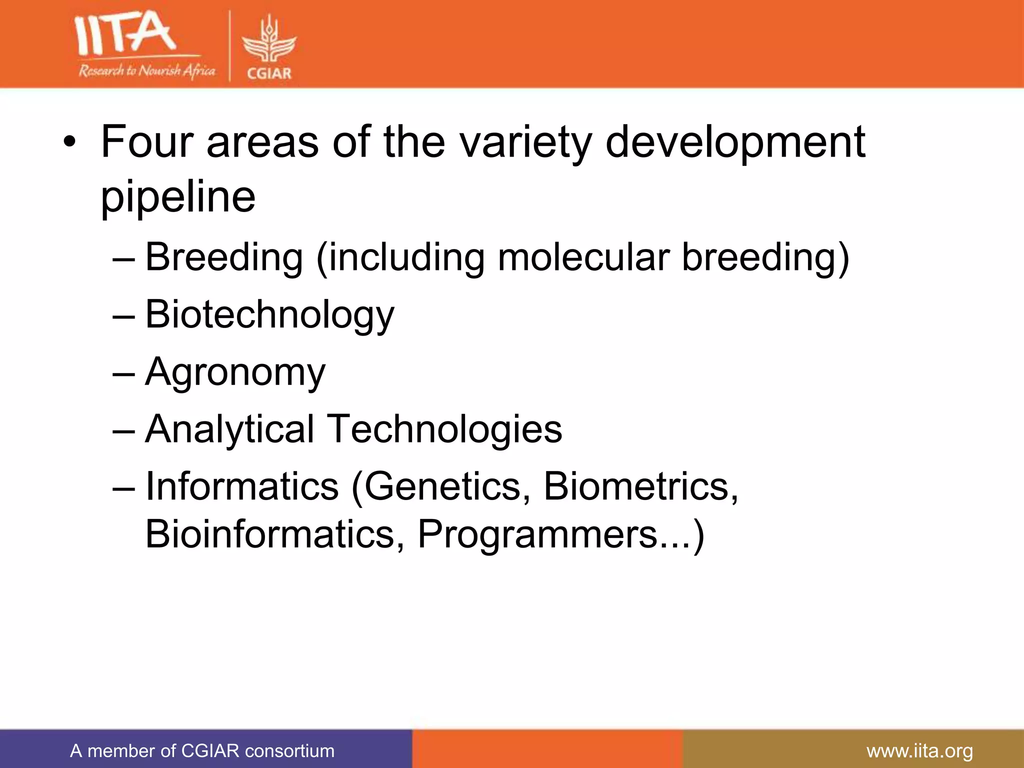 A member of CGIAR consortium www.iita.org
• Four areas of the variety development
pipeline
– Breeding (including molecular breeding)
– Biotechnology
– Agronomy
– Analytical Technologies
– Informatics (Genetics, Biometrics,
Bioinformatics, Programmers...)
 