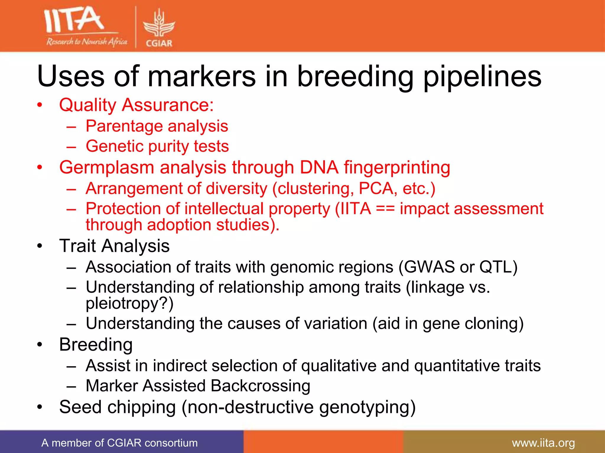 A member of CGIAR consortium www.iita.org
Uses of markers in breeding pipelines
• Quality Assurance:
– Parentage analysis
– Genetic purity tests
• Germplasm analysis through DNA fingerprinting
– Arrangement of diversity (clustering, PCA, etc.)
– Protection of intellectual property (IITA == impact assessment
through adoption studies).
• Trait Analysis
– Association of traits with genomic regions (GWAS or QTL)
– Understanding of relationship among traits (linkage vs.
pleiotropy?)
– Understanding the causes of variation (aid in gene cloning)
• Breeding
– Assist in indirect selection of qualitative and quantitative traits
– Marker Assisted Backcrossing
• Seed chipping (non-destructive genotyping)
 