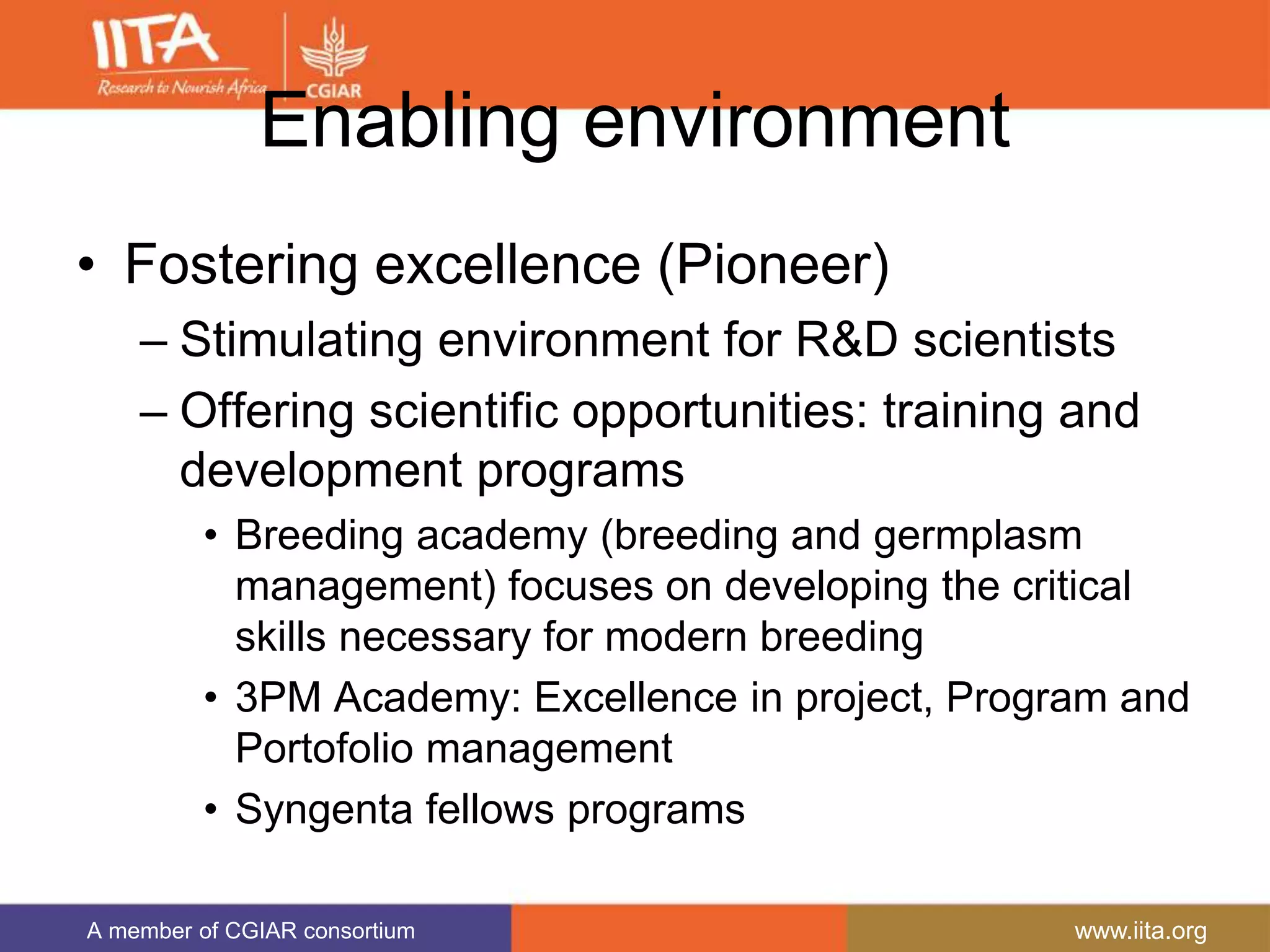 A member of CGIAR consortium www.iita.org
Enabling environment
• Fostering excellence (Pioneer)
– Stimulating environment for R&D scientists
– Offering scientific opportunities: training and
development programs
• Breeding academy (breeding and germplasm
management) focuses on developing the critical
skills necessary for modern breeding
• 3PM Academy: Excellence in project, Program and
Portofolio management
• Syngenta fellows programs
 