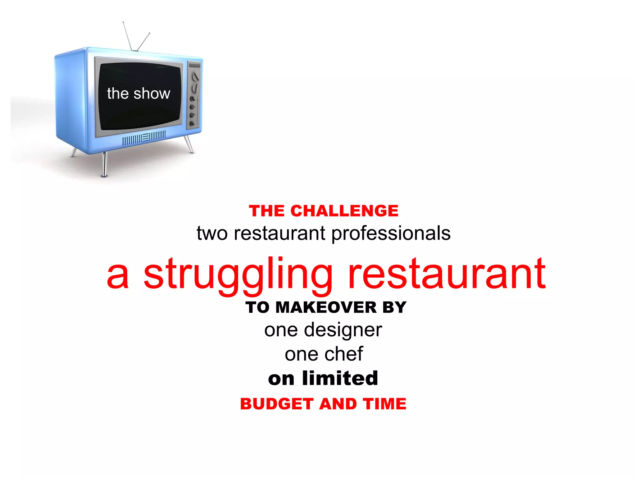THE CHALLENGE two restaurant professionals a struggling restaurant TO MAKEOVER BY one designer one chef on limited BUDGET AND TIME the show