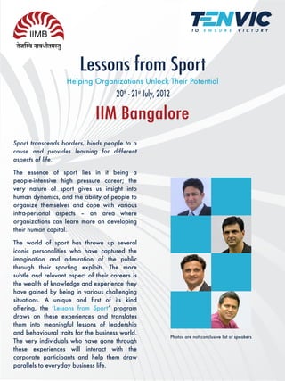 Lessons from Sport
                   Helping Organizations Unlock Their Potential
                                      20th - 21st July, 2012

                              IIM Bangalore
Sport transcends borders, binds people to a
cause and provides learning for different
aspects of life.

The essence of sport lies in it being a
people-intensive high pressure career; the
very nature of sport gives us insight into
human dynamics, and the ability of people to
organize themselves and cope with various
intra-personal aspects – an area where
organizations can learn more on developing
their human capital.

The world of sport has thrown up several
iconic personalities who have captured the
imagination and admiration of the public
through their sporting exploits. The more
subtle and relevant aspect of their careers is
the wealth of knowledge and experience they
have gained by being in various challenging
situations. A unique and first of its kind
offering, the ʻLessons from Sportʼ program
draws on these experiences and translates
them into meaningful lessons of leadership
and behavioural traits for the business world.
                                                               Photos are not conclusive list of speakers
The very individuals who have gone through
these experiences will interact with the
corporate participants and help them draw
parallels to everyday business life.
 