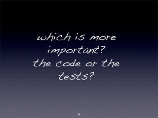 which is more 
important? 
the code or the 
tests? 
76 
 