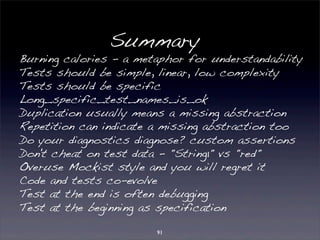 Summary 
Burning calories - a metaphor for understandability 
Tests should be simple, linear, low complexity 
Tests should be specific 
Long_specific_test_names_is_ok 
Duplication usually means a missing abstraction 
Repetition can indicate a missing abstraction too 
Do your diagnostics diagnose? custom assertions 
Don't cheat on test data - "String1" vs "red" 
Overuse Mockist style and you will regret it 
Code and tests co-evolve 
Test at the end is often debugging 
Test at the beginning as specification 
91 
 
