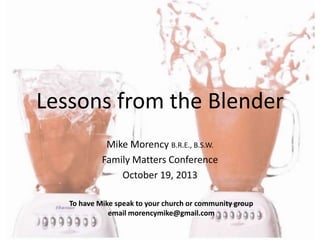 Lessons from the Blender
Mike Morency B.R.E., B.S.W.
Family Matters Conference
October 19, 2013
To have Mike speak to your church or community group
email morencymike@gmail.com

 