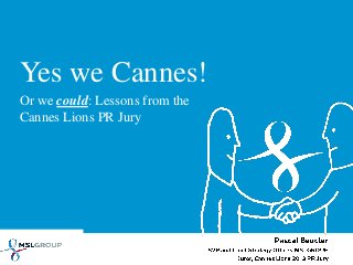 Yes we Cannes!
Or we could: Lessons from the
Cannes Lions PR Jury
Pascal Beucler
SVP and Chief Strategy Officer, MSLGROUP
Juror, Cannes Lions 2013 PR Jury
 