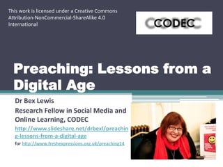 This work is licensed under a Creative Commons
Attribution-NonCommercial-ShareAlike 4.0
International

Preaching: Lessons from a
Digital Age
Dr Bex Lewis
Research Fellow in Social Media and
Online Learning, CODEC
http://www.slideshare.net/drbexl/preachin
g-lessons-from-a-digital-age
for http://www.freshexpressions.org.uk/preaching14

 