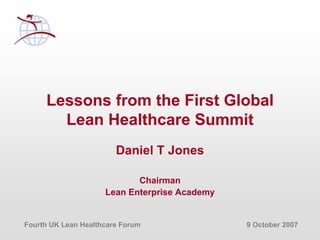 Fourth UK Lean Healthcare Forum 9 October 2007
Lessons from the First Global
Lean Healthcare Summit
Daniel T Jones
Chairman
Lean Enterprise Academy
 