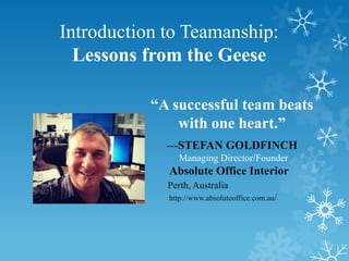 Introduction to Teamanship:
  Lessons from the Geese

           “A successful team beats
               with one heart.”
             ---STEFAN GOLDFINCH
               Managing Director/Founder
             Absolute Office Interior
             Perth, Australia
             http://www.absoluteoffice.com.au/
 