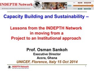 Capacity Building and Sustainability – 
Lessons from the INDEPTH Network 
in moving from a 
Project to an Institutional approach 
1 
Prof. Osman Sankoh 
Executive Director 
Accra, Ghana 
UNICEF, Florence, Italy 15 Oct 2014 
 