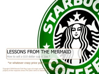 LESSONS FROM THE MERMAID
                    ‘
      How to sell a $10 dollar cup o’ Joe *

       *or whatever crazy price your local café is asking …

Copyright © 2010 Eduardo Celis Rojo Logos and images used for illustration purposes only. All trademarks, graphics, and other material remain the
property of their respective owners. The author claims no relationship with Starbucks corporation.
 