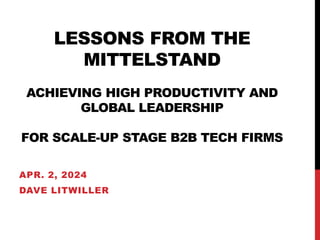 LESSONS FROM THE
MITTELSTAND
ACHIEVING HIGH PRODUCTIVITY AND
GLOBAL LEADERSHIP
FOR SCALE-UP STAGE B2B TECH FIRMS
APR. 2, 2024
DAVE LITWILLER
 