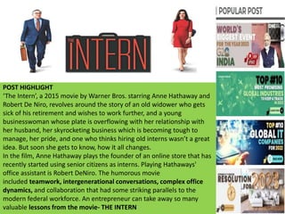 POST HIGHLIGHT
‘The Intern’, a 2015 movie by Warner Bros. starring Anne Hathaway and
Robert De Niro, revolves around the story of an old widower who gets
sick of his retirement and wishes to work further, and a young
businesswoman whose plate is overflowing with her relationship with
her husband, her skyrocketing business which is becoming tough to
manage, her pride, and one who thinks hiring old interns wasn’t a great
idea. But soon she gets to know, how it all changes.
In the film, Anne Hathaway plays the founder of an online store that has
recently started using senior citizens as interns. Playing Hathaways'
office assistant is Robert DeNiro. The humorous movie
included teamwork, intergenerational conversations, complex office
dynamics, and collaboration that had some striking parallels to the
modern federal workforce. An entrepreneur can take away so many
valuable lessons from the movie- THE INTERN
 