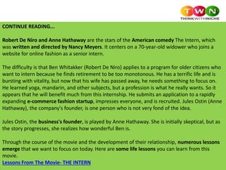 CONTINUE READING...
Robert De Niro and Anne Hathaway are the stars of the American comedy The Intern, which
was written and directed by Nancy Meyers. It centers on a 70-year-old widower who joins a
website for online fashion as a senior intern.
The difficulty is that Ben Whitakker (Robert De Niro) applies to a program for older citizens who
want to intern because he finds retirement to be too monotonous. He has a terrific life and is
bursting with vitality, but now that his wife has passed away, he needs something to focus on.
He learned yoga, mandarin, and other subjects, but a profession is what he really wants. So it
appears that he will benefit much from this internship. He submits an application to a rapidly
expanding e-commerce fashion startup, impresses everyone, and is recruited. Jules Ostin (Anne
Hathaway), the company's founder, is one person who is not very fond of the idea.
Jules Ostin, the business's founder, is played by Anne Hathaway. She is initially skeptical, but as
the story progresses, she realizes how wonderful Ben is.
Through the course of the movie and the development of their relationship, numerous lessons
emerge that we want to focus on today. Here are some life lessons you can learn from this
movie.
Lessons From The Movie- THE INTERN
 