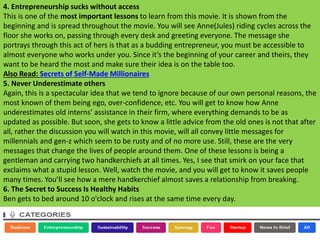 4. Entrepreneurship sucks without access
This is one of the most important lessons to learn from this movie. It is shown from the
beginning and is spread throughout the movie. You will see Anne(Jules) riding cycles across the
floor she works on, passing through every desk and greeting everyone. The message she
portrays through this act of hers is that as a budding entrepreneur, you must be accessible to
almost everyone who works under you. Since it’s the beginning of your career and theirs, they
want to be heard the most and make sure their idea is on the table too.
Also Read: Secrets of Self-Made Millionaires
5. Never Underestimate others
Again, this is a spectacular idea that we tend to ignore because of our own personal reasons, the
most known of them being ego, over-confidence, etc. You will get to know how Anne
underestimates old interns’ assistance in their firm, where everything demands to be as
updated as possible. But soon, she gets to know a little advice from the old ones is not that after
all, rather the discussion you will watch in this movie, will all convey little messages for
millennials and gen-z which seem to be rusty and of no more use. Still, these are the very
messages that change the lives of people around them. One of these lessons is being a
gentleman and carrying two handkerchiefs at all times. Yes, I see that smirk on your face that
exclaims what a stupid lesson. Well, watch the movie, and you will get to know it saves people
many times. You’ll see how a mere handkerchief almost saves a relationship from breaking.
6. The Secret to Success Is Healthy Habits
Ben gets to bed around 10 o'clock and rises at the same time every day.
 