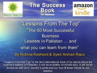 The Success
                          Book
                                 For Achievers




               “Lessons From The Top”
                 “The 50 Most Successful
                         Business
                Leaders in Pakistan … and
               what you can learn from them”
          By Rubina Rasheed & Syed Arshad Raza
“Lessons from the Top” is the first international book of its nature about the
business leaders of Pakistan; it will be available on Kindle also. It will be an
   exclusive add on in country’s pride and our true & sheer tribute to our
                                  leaders.
 