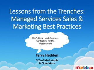 Lessons from the Trenches: Managed Services Sales & Marketing Best Practices 
GFI Max Conference 
September 8, 2014 
Terry Hedden 
CEO of Marketopia & Cloud Guru 
Don’t Get a Hand Cramp….. Contact me for the Presentation!  