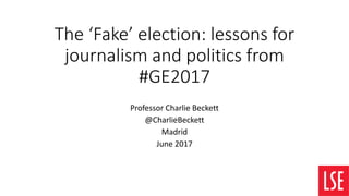 The ‘Fake’ election: lessons for
journalism and politics from
#GE2017
Professor Charlie Beckett
@CharlieBeckett
Madrid
June 2017
 