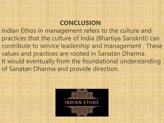 CONCLUSION
Indian Ethos in management refers to the culture and
practices that the culture of India (Bhartiya Sanskriti) can
contribute to service leadership and management . These
values and practices are rooted in Sanatan Dharma.
It would eventually from the foundational understanding
of Sanatan Dharma and provide direction.
 