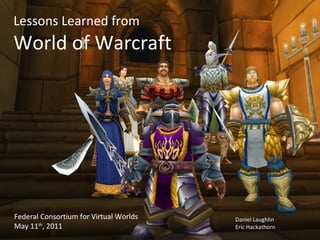 Lessons Learned from World of Warcraft Federal Consortium for Virtual Worlds May 11 th , 2011 Daniel Laughlin Eric Hackathorn 