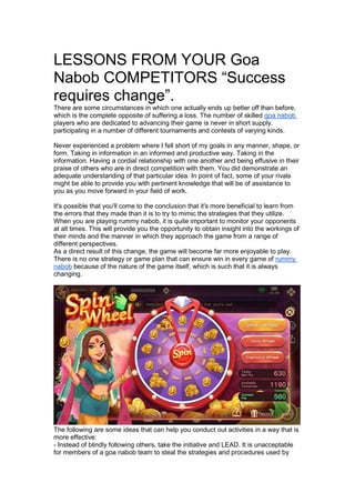 LESSONS FROM YOUR Goa
Nabob COMPETITORS “Success
requires change”.
There are some circumstances in which one actually ends up better off than before,
which is the complete opposite of suffering a loss. The number of skilled goa nabob
players who are dedicated to advancing their game is never in short supply.
participating in a number of different tournaments and contests of varying kinds.
Never experienced a problem where I fell short of my goals in any manner, shape, or
form. Taking in information in an informed and productive way. Taking in the
information. Having a cordial relationship with one another and being effusive in their
praise of others who are in direct competition with them. You did demonstrate an
adequate understanding of that particular idea. In point of fact, some of your rivals
might be able to provide you with pertinent knowledge that will be of assistance to
you as you move forward in your field of work.
It's possible that you'll come to the conclusion that it's more beneficial to learn from
the errors that they made than it is to try to mimic the strategies that they utilize.
When you are playing rummy nabob, it is quite important to monitor your opponents
at all times. This will provide you the opportunity to obtain insight into the workings of
their minds and the manner in which they approach the game from a range of
different perspectives.
As a direct result of this change, the game will become far more enjoyable to play.
There is no one strategy or game plan that can ensure win in every game of rummy
nabob because of the nature of the game itself, which is such that it is always
changing.
The following are some ideas that can help you conduct out activities in a way that is
more effective:
- Instead of blindly following others, take the initiative and LEAD. It is unacceptable
for members of a goa nabob team to steal the strategies and procedures used by
 