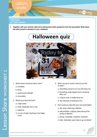 LESSON
SHARE
•
P
H
O
T
O
C
O
P
I
A
B
L
E
•
C
A
N
B
E
D
O
W
N
L
O
A
D
E
D
F
R
O
M
W
E
B
S
I
T
E
Published by Macmillan Education Ltd. © Macmillan Education Limited, 2020.
Halloween
by Thais Casson
Lesson
Share
WORKSHEET
2
Lesson
Share
WORKSHEET
1
Image credit: Getty
1. Which power would you like to have?
a. invisibility
b. flying
c. superhuman strength
d. immortality
2. What’s your favourite food?
a. a light salad
b. meat, especially rare or raw
c. barbecue
d. I’m not a foodie. Anything in the fridge
is fine.
3. When you go to a party, what do you like
to wear?
a. Something casual so no one will notice me.
b. Something really elegant and a bit daring.
Why not?
c. A big fur coat, to really stand out.
d. Any old piece of clothing is fine.
4. How would you describe your own personality?
a. shy, quiet, observing, attentive
b. self-confident, outgoing, likes being at the
centre of attention
c. strong, noticeable, impatient, impulsive
d. calm, distracted, quiet, likes to go unnoticed
1. Together with your partner, take turns asking each other questions from the quiz below. Write down
the other person’s answers in your notebook.
Halloween quiz
 