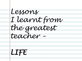 Lessons
I learnt from
the greatest
teacher –
LIFE
 