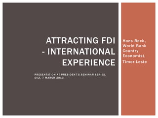 ATTRACTING FDI                                                     Hans Beck,
                                                                             World Bank
        - INTERNATIONAL                                                      Country
                                                                             Economist,

             EXPERIENCE                                                      Timor-Leste

P R E S E N TAT I O N AT P R E S I D E N T ’ S S E M I N A R S E R I E S ,
DILI, 7 MARCH 2013
 