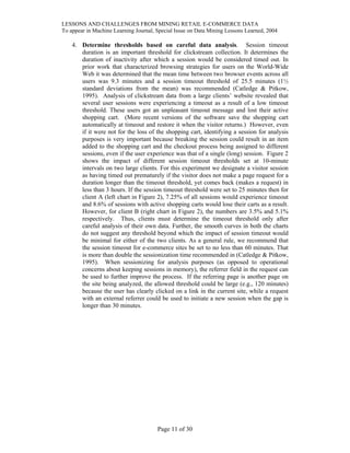 LESSONS AND CHALLENGES FROM MINING RETAIL E-COMMERCE DATA
To appear in Machine Learning Journal, Special Issue on Data Mining Lessons Learned, 2004
4. Determine thresholds based on careful data analysis. Session timeout
duration is an important threshold for clickstream collection. It determines the
duration of inactivity after which a session would be considered timed out. In
prior work that characterized browsing strategies for users on the World-Wide
Web it was determined that the mean time between two browser events across all
users was 9.3 minutes and a session timeout threshold of 25.5 minutes (1½
standard deviations from the mean) was recommended (Catledge & Pitkow,
1995). Analysis of clickstream data from a large clients’ website revealed that
several user sessions were experiencing a timeout as a result of a low timeout
threshold. These users got an unpleasant timeout message and lost their active
shopping cart. (More recent versions of the software save the shopping cart
automatically at timeout and restore it when the visitor returns.) However, even
if it were not for the loss of the shopping cart, identifying a session for analysis
purposes is very important because breaking the session could result in an item
added to the shopping cart and the checkout process being assigned to different
sessions, even if the user experience was that of a single (long) session. Figure 2
shows the impact of different session timeout thresholds set at 10-minute
intervals on two large clients. For this experiment we designate a visitor session
as having timed out prematurely if the visitor does not make a page request for a
duration longer than the timeout threshold, yet comes back (makes a request) in
less than 3 hours. If the session timeout threshold were set to 25 minutes then for
client A (left chart in Figure 2), 7.25% of all sessions would experience timeout
and 8.6% of sessions with active shopping carts would lose their carts as a result.
However, for client B (right chart in Figure 2), the numbers are 3.5% and 5.1%
respectively. Thus, clients must determine the timeout threshold only after
careful analysis of their own data. Further, the smooth curves in both the charts
do not suggest any threshold beyond which the impact of session timeout would
be minimal for either of the two clients. As a general rule, we recommend that
the session timeout for e-commerce sites be set to no less than 60 minutes. That
is more than double the sessionization time recommended in (Catledge & Pitkow,
1995). When sessionizing for analysis purposes (as opposed to operational
concerns about keeping sessions in memory), the referrer field in the request can
be used to further improve the process. If the referring page is another page on
the site being analyzed, the allowed threshold could be large (e.g., 120 minutes)
because the user has clearly clicked on a link in the current site, while a request
with an external referrer could be used to initiate a new session when the gap is
longer than 30 minutes.
Page 11 of 30
 