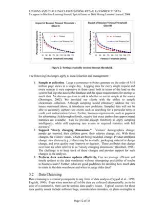 LESSONS AND CHALLENGES FROM MINING RETAIL E-COMMERCE DATA
To appear in Machine Learning Journal, Special Issue on Data Mining Lessons Learned, 2004
Impact of Session Timeout Threshold -
Client A
0
2
4
6
8
10
12
14
16
10 30 50 70 90 110 130 150 170
Timeout Threshold (minutes)
PercentageofSessions Timeout
Lost Shopping Cart
Impact of Session Timeout Threshold -
Client B
0
2
4
6
8
10
10 30 50 70 90 110 130 150 170
Timeout Threshold (mins)
PercentageofSessions
Timeout
Lost Shopping Cart
Figure 2: Setting a suitable session timeout threshold.
The following challenges apply to data collection and management:
1. Sample at collection. Large e-commerce websites generate on the order of 5-10
million page views in a single day. Logging data for every single request and
every session is very expensive in these cases both in terms of the load on the
system that logs the data to the database and the space requirements for storing so
much data. An obvious question to ask is whether or not to sample at the source
(Domingos, 2002). We provided our clients with the ability to sample
clickstream collection. Although sampling would effectively address the two
issues mentioned above, it introduces new problems. Sampled data will not be
able to accurately capture rare events such as searching for a particular term or
credit card authorization failure. Further, business requirements, such as payment
for advertising clickthrough referrals, require that exact (rather than approximate)
statistics are available. Can we provide enough flexibility to apply sampling
intelligently, while still capturing rare events or required statistics with full
accuracy?
2. Support “slowly changing dimensions.” Visitors’ demographics change:
people get married, their children grow, their salaries change, etc. With these
changes, the visitors’ needs, which are being modeled, change. Product attributes
change: new choices (e.g., colors) may be available, packaging material or design
change, and even quality may improve or degrade. These attributes that change
over time are often referred to as "slowly changing dimensions" (Kimball, 1996).
The challenge is to keep track of these changes and provide support for such
changes in the analyses.
3. Perform data warehouse updates effectively. Can we manage efficient and
timely updates to the data warehouse without interrupting availability of results
to business users? Further, what are good guidelines for deciding how much data
to retain in the data warehouse and when to purge older data?
3.2 Data Cleansing
Data cleansing is a crucial prerequisite to any form of data analysis (Fayyad et al., 1996;
English, 1999). Even when most (or all) of the data are collected electronically, as in the
case of e-commerce, there can be serious data quality issues. Typical sources for these
data quality issues include software bugs, customization mistakes, or plain oversights in
Page 12 of 30
 