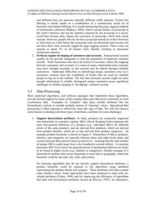 LESSONS AND CHALLENGES FROM MINING RETAIL E-COMMERCE DATA
To appear in Machine Learning Journal, Special Issue on Data Mining Lessons Learned, 2004
and different bots can generate radically different traffic patterns. Current bot
filtering is mostly based on a combination of a continuously tuned set of
heuristics and manual labeling. It is worth mentioning that page tagging methods
of clickstream collection (Madsen, 2002), which execute blocks of javascript at
the client’s browser and log the statistics returned by the javascript at a server,
avoid bots because they require the execution of javascript, which bots rarely
execute. However, people who do not have javascript turned on in their browsers
or who click on a link before the javascript code can download and execute will
not have their visits correctly logged by page tagging systems. These visits can
amount to about 5% of all human visits, thereby resulting in inaccurate
clickstream statistics.
2. Perform regular de-duping of customers and accounts. Transactional systems
usually do not provide safeguards to stop the generation of duplicate customer
records. Some businesses also have the notion of accounts, where the mapping
between customers and accounts is a many-to-many relationship (one customer
may have multiple accounts, or one account may be shared amongst multiple
customers). Additional difficulties in identifying unique customers arise in e-
commerce systems from the availability of kiosks that are used by multiple
people to log on to the website. The fact that customer records might not have
enough information to reliably distinguish unique customers poses significant
challenges in reliably merging or “de-duping” customer records.
3.3 Data Processing
Most analytical algorithms, and software packages that implement these algorithms,
provide limited support for many of the complex data types that occur commonly in retail
e-commerce data. Examples of “complex” data types include attributes that are
hierarchical, cyclical, or include multiple notions of “missing” values. Specialized data
processing is often required to effectively mine this type of data. We will first discuss
some lessons in dealing with these types of attributes, and then list some challenges.
1. Support hierarchical attributes. In retail, products are commonly organized
into hierarchies in a product catalog: SKUs (Stock Keeping Units) represent the
most fine-grained definition of a product (e.g., individual SKUs for different
colors of the same product), and are derived from products, which are derived
from product families, which are in turn derived from product categories. An
example product hierarchy is shown in Figure 4. Hierarchies of SKUs, products,
families, and categories are typically between three and eight levels deep, and
contain between three and ten items at each level – meaning that the total number
of unique SKUs could range from a few hundred to several million. A customer
purchases SKU level items, but generalizations of purchasing behavior are likely
to be found at higher levels (e.g., families or categories). Another example of a
hierarchical attribute that occurs frequently in retail data is geography, where the
hierarchy could be zip code, city, state, and country.
For learning algorithms that do not directly support hierarchical attributes, a
product hierarchy could be exposed to the algorithms using attributes
representing the product family and category. These attributes will often contain
many distinct values. Some approaches have been proposed to deal with set-
valued attributes (Cohen, 1996) and for improving the efficiency of algorithms
that deal with hierarchical attributes (Aronis & Provost, 1997). An alternative,
Page 14 of 30
 