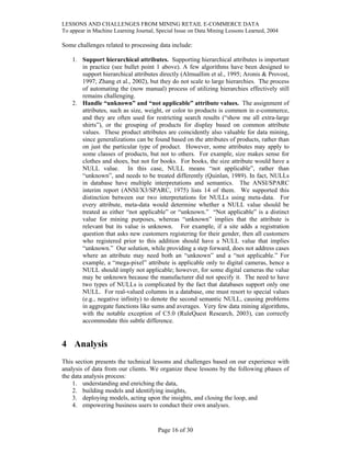 LESSONS AND CHALLENGES FROM MINING RETAIL E-COMMERCE DATA
To appear in Machine Learning Journal, Special Issue on Data Mining Lessons Learned, 2004
Some challenges related to processing data include:
1. Support hierarchical attributes. Supporting hierarchical attributes is important
in practice (see bullet point 1 above). A few algorithms have been designed to
support hierarchical attributes directly (Almuallim et al., 1995; Aronis & Provost,
1997; Zhang et al., 2002), but they do not scale to large hierarchies. The process
of automating the (now manual) process of utilizing hierarchies effectively still
remains challenging.
2. Handle “unknown” and “not applicable” attribute values. The assignment of
attributes, such as size, weight, or color to products is common in e-commerce,
and they are often used for restricting search results (“show me all extra-large
shirts”), or the grouping of products for display based on common attribute
values. These product attributes are coincidently also valuable for data mining,
since generalizations can be found based on the attributes of products, rather than
on just the particular type of product. However, some attributes may apply to
some classes of products, but not to others. For example, size makes sense for
clothes and shoes, but not for books. For books, the size attribute would have a
NULL value. In this case, NULL means “not applicable”, rather than
“unknown”, and needs to be treated differently (Quinlan, 1989). In fact, NULLs
in database have multiple interpretations and semantics. The ANSI/SPARC
interim report (ANSI/X3/SPARC, 1975) lists 14 of them. We supported this
distinction between our two interpretations for NULLs using meta-data. For
every attribute, meta-data would determine whether a NULL value should be
treated as either “not applicable” or “unknown.” “Not applicable” is a distinct
value for mining purposes, whereas “unknown” implies that the attribute is
relevant but its value is unknown. For example, if a site adds a registration
question that asks new customers registering for their gender, then all customers
who registered prior to this addition should have a NULL value that implies
“unknown.” Our solution, while providing a step forward, does not address cases
where an attribute may need both an “unknown” and a “not applicable.” For
example, a “mega-pixel” attribute is applicable only to digital cameras, hence a
NULL should imply not applicable; however, for some digital cameras the value
may be unknown because the manufacturer did not specify it. The need to have
two types of NULLs is complicated by the fact that databases support only one
NULL. For real-valued columns in a database, one must resort to special values
(e.g., negative infinity) to denote the second semantic NULL, causing problems
in aggregate functions like sums and averages. Very few data mining algorithms,
with the notable exception of C5.0 (RuleQuest Research, 2003), can correctly
accommodate this subtle difference.
4 Analysis
This section presents the technical lessons and challenges based on our experience with
analysis of data from our clients. We organize these lessons by the following phases of
the data analysis process:
1. understanding and enriching the data,
2. building models and identifying insights,
3. deploying models, acting upon the insights, and closing the loop, and
4. empowering business users to conduct their own analyses.
Page 16 of 30
 