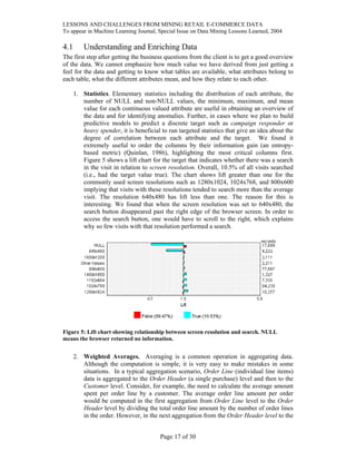 LESSONS AND CHALLENGES FROM MINING RETAIL E-COMMERCE DATA
To appear in Machine Learning Journal, Special Issue on Data Mining Lessons Learned, 2004
4.1 Understanding and Enriching Data
The first step after getting the business questions from the client is to get a good overview
of the data. We cannot emphasize how much value we have derived from just getting a
feel for the data and getting to know what tables are available, what attributes belong to
each table, what the different attributes mean, and how they relate to each other.
1. Statistics. Elementary statistics including the distribution of each attribute, the
number of NULL and non-NULL values, the minimum, maximum, and mean
value for each continuous valued attribute are useful in obtaining an overview of
the data and for identifying anomalies. Further, in cases where we plan to build
predictive models to predict a discrete target such as campaign responder or
heavy spender, it is beneficial to run targeted statistics that give an idea about the
degree of correlation between each attribute and the target. We found it
extremely useful to order the columns by their information gain (an entropy-
based metric) (Quinlan, 1986), highlighting the most critical columns first.
Figure 5 shows a lift chart for the target that indicates whether there was a search
in the visit in relation to screen resolution. Overall, 10.5% of all visits searched
(i.e., had the target value true). The chart shows lift greater than one for the
commonly used screen resolutions such as 1280x1024, 1024x768, and 800x600
implying that visits with these resolutions tended to search more than the average
visit. The resolution 640x480 has lift less than one. The reason for this is
interesting. We found that when the screen resolution was set to 640x480, the
search button disappeared past the right edge of the browser screen. In order to
access the search button, one would have to scroll to the right, which explains
why so few visits with that resolution performed a search.
Figure 5: Lift chart showing relationship between screen resolution and search. NULL
means the browser returned no information.
2. Weighted Averages. Averaging is a common operation in aggregating data.
Although the computation is simple, it is very easy to make mistakes in some
situations. In a typical aggregation scenario, Order Line (individual line items)
data is aggregated to the Order Header (a single purchase) level and then to the
Customer level. Consider, for example, the need to calculate the average amount
spent per order line by a customer. The average order line amount per order
would be computed in the first aggregation from Order Line level to the Order
Header level by dividing the total order line amount by the number of order lines
in the order. However, in the next aggregation from the Order Header level to the
Page 17 of 30
 