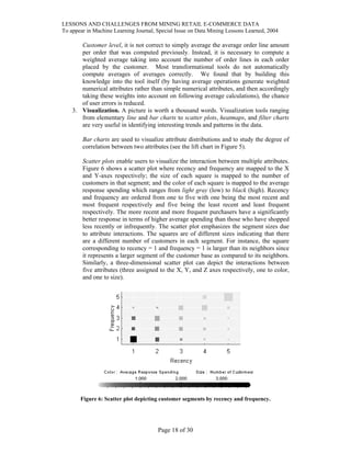 LESSONS AND CHALLENGES FROM MINING RETAIL E-COMMERCE DATA
To appear in Machine Learning Journal, Special Issue on Data Mining Lessons Learned, 2004
Customer level, it is not correct to simply average the average order line amount
per order that was computed previously. Instead, it is necessary to compute a
weighted average taking into account the number of order lines in each order
placed by the customer. Most transformational tools do not automatically
compute averages of averages correctly. We found that by building this
knowledge into the tool itself (by having average operations generate weighted
numerical attributes rather than simple numerical attributes, and then accordingly
taking these weights into account on following average calculations), the chance
of user errors is reduced.
3. Visualization. A picture is worth a thousand words. Visualization tools ranging
from elementary line and bar charts to scatter plots, heatmaps, and filter charts
are very useful in identifying interesting trends and patterns in the data.
Bar charts are used to visualize attribute distributions and to study the degree of
correlation between two attributes (see the lift chart in Figure 5).
Scatter plots enable users to visualize the interaction between multiple attributes.
Figure 6 shows a scatter plot where recency and frequency are mapped to the X
and Y-axes respectively; the size of each square is mapped to the number of
customers in that segment; and the color of each square is mapped to the average
response spending which ranges from light gray (low) to black (high). Recency
and frequency are ordered from one to five with one being the most recent and
most frequent respectively and five being the least recent and least frequent
respectively. The more recent and more frequent purchasers have a significantly
better response in terms of higher average spending than those who have shopped
less recently or infrequently. The scatter plot emphasizes the segment sizes due
to attribute interactions. The squares are of different sizes indicating that there
are a different number of customers in each segment. For instance, the square
corresponding to recency = 1 and frequency = 1 is larger than its neighbors since
it represents a larger segment of the customer base as compared to its neighbors.
Similarly, a three-dimensional scatter plot can depict the interactions between
five attributes (three assigned to the X, Y, and Z axes respectively, one to color,
and one to size).
Figure 6: Scatter plot depicting customer segments by recency and frequency.
Page 18 of 30
 
