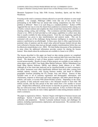 LESSONS AND CHALLENGES FROM MINING RETAIL E-COMMERCE DATA
To appear in Machine Learning Journal, Special Issue on Data Mining Lessons Learned, 2004
Mountain Equipment Co-op, Saks Fifth Avenue, Sainsbury, Sprint, and the Men’s
Wearhouse.
Focusing on the retail e-commerce domain allowed us to provide solutions to some tough
problems. For example, Pfahringer (2002) wrote that one of his lessons from
participating in the KDD Cup (an annual data mining competition) was that “Every
problem is different! There is no such thing as a standard problem.” Kohavi (1998)
suggested that one way to cross the chasm from academia to commercial data mining was
to build a vertical solution and complete the chain around data mining from collection to
cleaning, mining, acting, and verifying. The e-commerce and data mining architecture
(Ansari et al., 2001) we built provided us with unique capabilities to collect more data
than is usually available for data mining projects. From the very beginning, significant
consideration was given to data transformations and analysis needs. This can be
contrasted with one of the challenges facing business intelligence in situations where
analysis is performed as an afterthought. In these cases, there is often a gap between the
potential value of analytics and the actual value achieved because limited relevant data
were collected or because data must go through complex transformations before they can
be effectively mined (Kohavi et al., 2002). We limit further discussion of the architecture
to areas where the additional information provides context for sharing the lessons
learned. More details about the architecture are available in Ansari et al. (2001).
The lessons described in this paper are based on data mining projects we completed
during the past four years. Over this time we have analyzed data from more than twenty
clients. The durations of each of these projects varied from a few person-weeks to
several person-months. Results of some of these projects are available as case studies or
white papers such as MEC Case Study (Blue Martini Software, 2003a), Debenhams Case
Study (Blue Martini Software, 2003b), and eMetrics Study (Mason et al., 2001).
Although all of the client data analyzed can be classified broadly as retail e-commerce,
the clients’ businesses were often significantly different from each other, coming from
multiple industry verticals, with varying business models, and based in different
geographic locations (including the US, Europe, Asia, and Africa). Sources of data
included some or all of customer registration and demographic information, web
clickstreams, response to direct-mail and email campaigns, and orders placed through a
website, call center, or in-store POS (Point-Of-Sale) systems. Depending on the client,
the quantity of data analyzed varied from a few thousand records to more than 100
million records, and the time period of the data varied from a few months to several
years. Despite these differences, all the lessons we describe are general, in the sense that
they are valid across many of the clients we have analyzed. In fact, we believe that many
of the lessons we describe are more widely applicable to data mining domains outside of
retail e-commerce.
The paper is organized as follows. Section 2 begins with high-level business lessons and
challenges. Section 3 describes technical lessons and challenges on data definition,
collection, and preparation. Section 4 presents technical lessons and challenges for
analysis, including experimentation, deployment, and measurement. We conclude with a
summary in Section 5.
Page 2 of 30
 