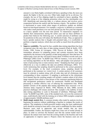 LESSONS AND CHALLENGES FROM MINING RETAIL E-COMMERCE DATA
To appear in Machine Learning Journal, Special Issue on Data Mining Lessons Learned, 2004
amount is very likely highly correlated with heavy spending in that, the more you
spend, the higher is the tax you owe. Other leaks might not be as obvious. For
example, the use of free shipping might be correlated to heavy spending. This
might be owing to a free shipping promotion when you buy merchandise over
$50. Identifying and removing leaks is a tedious process and involves active
cooperation between the analyst and the business experts. The problem of leaks
is ameliorated to some extent when targets of predictive models are defined
based on time-based measures. For example, a migrator is defined as a customer
who makes small purchases over one time period (say the first year) but migrates
to a heavy spender over the next time period. To characterize migrators we
identify their characteristics during the earlier year and use these attributes to
predict their behavior the following year. A careful selection of attributes used
for prediction in this case will reduce the likelihood of leaks. Thus, as opposed to
heavy spender analysis that is fraught with potential leaks, it is worthwhile to
perform a migrator analysis, which does not suffer as much from the problem of
leaks.
3. Improve scalability. The need for fast, scalable data mining algorithms has been
recognized since the early days of data mining research (Chan & Stolfo, 1997;
Freitas, 1998; Freitas & Lavington, 1998; Provost & Kolluri, 1999). The
tremendous advances in computing power and systems resources have been
matched by the increase in the quantity of data being analyzed. Sites that have 30
million page views per day will need to house about 10 billion records each year.
Pfahringer (2002) wrote “in [KDD Cup] 1999 for instance, I was never able to
run learning algorithms on the full dataset. Only sub-samples were practical in
terms of processing time or main memory limits.” Sampling has been used quite
effectively as a way to address the data size problem (Domingos, 2002). It is
worth mentioning that sampling should be performed at the correct granularity
level. For example, in the retail e-commerce arena, sampling should be
performed at the customer (or visitor) level. A certain portion of all customers
must be selected at random along with all order data and all clickstream data
corresponding to these customers. If sampling is performed at the clickstream
level instead, then the resulting sample will include a random subset of all clicks
(page requests) from which a clear picture of the customers purchasing behavior
and navigational preferences cannot be constructed. Parallel and distributed
processing is another effective way of reducing the computation time. While
parallel versions of the popular data mining algorithms have received a lot of
attention lately (Agrawal & Shafer, 1996; Maniatty & Zaki, 2000), several
practical challenges still remain unsolved. One example is the inability of most
data mining algorithms to scale to thousands of attributes. Pfahringer (2002)
wrote “In [KDD Cup] 2001, none of the standard tools, not even the commercial
ones, could directly deal with the training set of about 2000 examples comprised
of approximately 140,000 attributes each.”
4. Build simple models first. A common mistake often made by analysts involves
beginning the analysis without establishing a baseline to compare the results of
analysis. The temptation to build powerful models using the most sophisticated
tools should be resisted at least until a clear need is established for these models.
Business users tend to appreciate and accept models that are more
understandable. Further, the business might have some sort of model already in
place. In order to convince the business user that the current model must be
replaced, the analyst must start from the existing model as the baseline and work
on approaches to improve upon it. Projects where the business users are not
Page 22 of 30
 