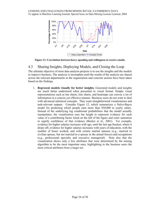 LESSONS AND CHALLENGES FROM MINING RETAIL E-COMMERCE DATA
To appear in Machine Learning Journal, Special Issue on Data Mining Lessons Learned, 2004
0%
20%
40%
60%
80%
100%
2/1
2/8
2/15
2/22
2/29
3/7
3/14
3/21
3/28
Date
PercentageofCustomers
Heavy Spenders Accepts Email
Figure 11: Correlation between heavy spending and willingness to receive emails.
4.3 Sharing Insights, Deploying Models, and Closing the Loop
The ultimate objective of most data analysis projects is to use the insights and the models
to improve business. The analysis is incomplete until the results of the analysis are shared
across the relevant departments in the organization and concrete actions have been taken
based on the findings.
1. Represent models visually for better insights. Generated models and insights
are much better understood when presented in visual format. Simple visual
representations such as bar charts, line charts, and heatmaps can convey a lot of
information in a concise yet effective manner. Business users do not want to deal
with advanced statistical concepts. They want straightforward visualizations and
task-relevant outputs. Consider Figure 12, which summarizes a Naïve-Bayes
model for predicting which people earn more than $50,000 in yearly salary.
Instead of the underlying log conditional probabilities that the model actually
manipulates, the visualization uses bar height to represent evidence for each
value of a contributing factor listed on the left of the figure and color saturation
to signify confidence of that evidence (Becker et al., 2001). For example,
evidence for higher salaries increases with age, until the last age bracket, where it
drops off; evidence for higher salaries increases with years of education, with the
number of hours worked, and with certain marital statuses (e.g., married to
civilian spouse, but not married to a spouse in the armed forces) and occupations
(e.g., professional specialty and executive managerial). Note also that the
visualization shows only a few attributes that were determined by the mining
algorithm to be the most important ones, highlighting to the business users the
most critical attributes from a larger set.
Page 24 of 30
 