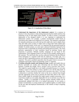 LESSONS AND CHALLENGES FROM MINING RETAIL E-COMMERCE DATA
To appear in Machine Learning Journal, Special Issue on Data Mining Lessons Learned, 2004
Figure 12: A visualization of Naïve-Bayes.
2. Understand the importance of the deployment context. It is common in
practice to have the analyst or data mining team develop the models and have the
marketing or the IT team deploy these models2
. In order to ensure a successful
deployment of the designed models it is very important to understand the
deployment context. For example, a product recommender model based on
association rules might not be deployed in its entirety. The marketers responsible
for manually picking up cross-sells and up-sells might only want to deploy those
rules that make sense to them or might want to merge their hand crafted rules
with the generated model. In this case, it is important that the generated model be
editable. In another project, we came upon a physical limitation imposed by the
mail house that is responsible for printing and mailing physical letters. The client
performs segmentation of their customers based on purchase history and
propensity to purchase. Multiple monthly campaigns are run based on this
segmentation. Each campaign results in an insert for the monthly mailing sent to
the customer. The mail house they use has a physical limitation that the different
letters belonging to a segment could only be coded by a two-digit code. As a
result, the above segmentation process was limited to finding at most 100 distinct
segments. This poses a problem especially when the client wants to run up to 30
campaigns each month, which can potentially create 230
segments.
3. Creating actionable models and closing the loop. Insights and models that are
directly actionable are usually more interesting and can directly impact the
business. Consider the insight “Heavy spenders tend to purchase blue shirts.”
This might be a good insight but is not readily actionable because it is not clear
whether a visitor to the website is a heavy spender or not. On the other hand, an
insight like “Visitors referred by Google tend to purchase blue shirts.” It is easy
to determine in real-time whether the visitor to the site is referred from Google
and take appropriate action such as promote the latest blue shirts to the visitor.
Some models might be actionable but might require complex processing. As a
result these models are not readily deployable for use in real-time say at the live
website. Finally, it is preferable to develop systems whereby models can be
automatically updated with little or no manual intervention. In our system, a
product recommender or scoring model can be updated nightly or weekly based
on the new data and deployed automatically to the website to help in targeting
new visitors.
2
This often happens in an interactive and iterative fashion.
Page 25 of 30
 