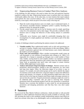 LESSONS AND CHALLENGES FROM MINING RETAIL E-COMMERCE DATA
To appear in Machine Learning Journal, Special Issue on Data Mining Lessons Learned, 2004
4.4 Empowering Business Users to Conduct Their Own Analyses
A big challenge for data mining is the need to reduce the time and analytical expertise
required to analyze the data. Empowering business users to perform their own analysis
would partly address this issue. At the same time, we must mention that expert analysts
must perform the more involved analysis. This is to prevent misinterpretation of the
results by a non-expert, which can prove to be more costly in the long run.
1. Share the results among business users via simple, easy to understand reports. A
web browser accessible business intelligence portal is quickly becoming the
method of choice for sharing the insights.
2. Provide canned reports that can be run by business users by simply specifying
values for a few parameters such as date ranges. This provides a method to allow
business users to change the behaviors of data mining analysis in controlled
ways.
3. Technically savvy business users might be comfortable designing their own
investigations if a simple graphical user interface is provided as part of the data
mining tool.
A variety of challenges related to performing the analysis remain to be addressed:
1. Visualize models. More sophisticated models such as rules and associations are
not easy to visualize. Despite some recent advances in this area (Zhang, 2000) a
suitable visualization approach that will help business users clearly understand
the model is yet to be designed.
2. Prune rules and associations. Often a product recommender model comes up
with thousands or even millions of association rules (Zheng et al., 2001). It is
impossible for a human to manually go through even a small number of these
rules. Further, scoring based on such complex models is an expensive operation
and might slow down the operations at the website where the model is deployed.
Some work on generating only top-N rules with respect to certain criterion
(Webb, 2000) might help to some extent.
3. Analyze and measure long-term impact of changes. Business actions such as
promotions, altered procedures, changes to the user experience, etc. have short
and long term impact. Often, the short-term impact of an action is easy to
measure. For example, test and control groups can be used to identify the impact
of a business action in the short term. Long-term impact is much more difficult to
analyze and measure. For instance, an email promotion might boost sales in the
short term but in the long run frequent email blasts might encourage customers to
opt-out from the email list. Frequent promotional campaigns might also result in
an undesired effect. Customers who get used to receiving these frequent
promotions hold off purchasing products until the next promotion is announced.
Retailers have overcome this problem to some extent by not pre-announcing
promotions and designing promotions such that they have very short expiry
durations
5 Summary
We reviewed the Blue Martini Software architecture, which provided us with powerful
capabilities to collect additional clickstream data not usually available in web logs, while
also obviating the need to solve problems usually bottlenecking analysis (and which are
much less accurate when done as an afterthought), such as sessionization and conflating
Page 26 of 30
 