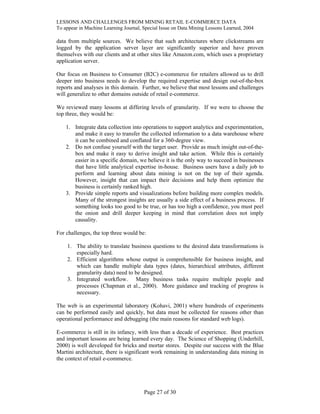 LESSONS AND CHALLENGES FROM MINING RETAIL E-COMMERCE DATA
To appear in Machine Learning Journal, Special Issue on Data Mining Lessons Learned, 2004
data from multiple sources. We believe that such architectures where clickstreams are
logged by the application server layer are significantly superior and have proven
themselves with our clients and at other sites like Amazon.com, which uses a proprietary
application server.
Our focus on Business to Consumer (B2C) e-commerce for retailers allowed us to drill
deeper into business needs to develop the required expertise and design out-of-the-box
reports and analyses in this domain. Further, we believe that most lessons and challenges
will generalize to other domains outside of retail e-commerce.
We reviewed many lessons at differing levels of granularity. If we were to choose the
top three, they would be:
1. Integrate data collection into operations to support analytics and experimentation,
and make it easy to transfer the collected information to a data warehouse where
it can be combined and conflated for a 360-degree view.
2. Do not confuse yourself with the target user. Provide as much insight out-of-the-
box and make it easy to derive insight and take action. While this is certainly
easier in a specific domain, we believe it is the only way to succeed in businesses
that have little analytical expertise in-house. Business users have a daily job to
perform and learning about data mining is not on the top of their agenda.
However, insight that can impact their decisions and help them optimize the
business is certainly ranked high.
3. Provide simple reports and visualizations before building more complex models.
Many of the strongest insights are usually a side effect of a business process. If
something looks too good to be true, or has too high a confidence, you must peel
the onion and drill deeper keeping in mind that correlation does not imply
causality.
For challenges, the top three would be:
1. The ability to translate business questions to the desired data transformations is
especially hard.
2. Efficient algorithms whose output is comprehensible for business insight, and
which can handle multiple data types (dates, hierarchical attributes, different
granularity data) need to be designed.
3. Integrated workflow. Many business tasks require multiple people and
processes (Chapman et al., 2000). More guidance and tracking of progress is
necessary.
The web is an experimental laboratory (Kohavi, 2001) where hundreds of experiments
can be performed easily and quickly, but data must be collected for reasons other than
operational performance and debugging (the main reasons for standard web logs).
E-commerce is still in its infancy, with less than a decade of experience. Best practices
and important lessons are being learned every day. The Science of Shopping (Underhill,
2000) is well developed for bricks and mortar stores. Despite our success with the Blue
Martini architecture, there is significant work remaining in understanding data mining in
the context of retail e-commerce.
Page 27 of 30
 