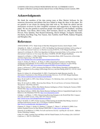 LESSONS AND CHALLENGES FROM MINING RETAIL E-COMMERCE DATA
To appear in Machine Learning Journal, Special Issue on Data Mining Lessons Learned, 2004
Acknowledgments
We thank the members of the data mining team at Blue Martini Software for the
numerous discussions and debates that have helped to shape the ideas in this paper. We
are grateful to our clients for sharing their data with us. We thank the editors and the
anonymous reviewers for their insightful comments and suggestions on improving the
paper. We are also grateful to numerous people who helped us with feedback, including
Jon Becher, Tom Breur, Rob Cooley, Rob Gerritsen, David Liu, Brij Masand, Foster
Provost, Ross Quinlan, Paat Rusmevichientong, David Selinger, Evangelos Simoudis,
Jim Sterne, Kai Ming Ting, Noe Tuason, Alex Tuzhilin, Geoff Webb, Andreas Weigend,
and Shenghuo Zhu.
References
ANSI/X3/SPARC (1975). Study Group on Data Base Management Systems, Interim Report, ANSI.
Almuallim, H., Akiba, Y., & Kaneda, S. (1995). On Handling Tree-Structured Attributes. In Proceedings of
the Twelfth International Conference on Machine Learning (ICML'95), 12-20. Morgan Kauffmann.
Agrawal, R., & Srikant, R. (1994). Fast Algorithms for Mining Association Rules. In Proceedings of the 20th
International Conference on Very Large Data Bases (VLDB'94), 487-499. Morgan Kauffmann.
Agrawal, R., & Shafer, J. (1996). Parallel Mining of Association Rules. IEEE Transactions of Knowledge
and Data Engineering, 8, 962-969. IEEE.
http://www.almaden.ibm.com/cs/people/ragrawal/papers/parassoc96.ps
Ansari, S., Kohavi, R., Mason, L., & Zheng, Z. (2001). Integrating E-Commerce and Data Mining:
Architecture and Challenges. In Proceedings of the IEEE International Conference on Data Mining
(ICDM’2001). IEEE. http://www.lsmason.com/papers/ICDM01-eCommerceMining.pdf
Aronis, J. & Provost, F. (1997). Increasing the Efficiency of Data Mining Algorithms with Breadth-First
Marker Propagation. In Proceedings of Knowledge Discovery and Data Mining (KDD’97), 119-122. AAAI
Press.
Becker, B., Kohavi, R., & Sommerfield, D. (2001). Visualizing the simple Bayesian classifier. In
Information Visualization in Data Mining and Knowledge Discovery, 18, 237-249. Morgan Kaufmann.
http://robotics.stanford.edu/users/ronnyk/ronnyk-bib.html
Berry, M. & Linoff, G. (1997). Data Mining Techniques: For Marketing, Sales, and Customer Support. John
Wiley and Sons.
Berry, M. & Linoff, G. (2000). Mastering Data Mining: The Art and Science of Customer Relationship
Management. John Wiley and Sons.
Blue Martini Software. (2003a). Blue Martini Business Intelligence at Work: Charting the Terrains of MEC
Website Data. http://www.bluemartini.com/bi
Blue Martini Software. (2003b). Blue Martini Business Intelligence Delivers Unparalleled Insight into User
Behavior at the Debenhams Web Site. http://www.bluemartini.com/bi
Catledge, L., & Pitkow, J. (1995). Characterizing Browsing Strategies in the World-Wide Web. Computer
Networks and ISDN Systems, 27(6), 1065-1073. Elsevier Science.
http://citeseer.nj.nec.com/catledge95characterizing.html
Chan, P. & Stolfo, S. (1997). On the Accuracy of Meta-learning for Scalable Data Mining. Journal of
Intelligent Information Systems, 8(1), 5-28. Kluwer Academic Publishers.
http://www1.cs.columbia.edu/~pkc/papers/jiis97.ps
Chapman, P., Clinton, J., Kerber, R., Khabaza, T., Reinartz, T., Sherer, C., & Wirth, R. (2000). Cross
Industry Standard Process for Data Mining (CRISP-DM) 1.0. http://www.crisp-dm.org/
Cheswick, W. & Bellovin, S. (1994). Firewalls and Internet Security: repelling the wily hacker. Addison-
Wesley Publishing Company.
Cohen, W. (1996). Learning Trees and Rules with Set-Valued Features, In Proceedings of the AAAI/IAAI
Conference, 1, 709-716. AAAI Press.
Page 28 of 30
 