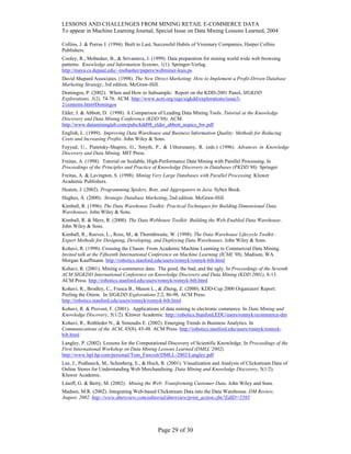 LESSONS AND CHALLENGES FROM MINING RETAIL E-COMMERCE DATA
To appear in Machine Learning Journal, Special Issue on Data Mining Lessons Learned, 2004
Collins, J. & Porras J. (1994). Built to Last, Successful Habits of Visionary Companies, Harper Collins
Publishers.
Cooley, R., Mobasher, B., & Srivastava, J. (1999). Data preparation for mining world wide web browsing
patterns. Knowledge and Information Systems, 1(1). Springer-Verlag.
http://maya.cs.depaul.edu/~mobasher/papers/webminer-kais.ps
David Shepard Associates. (1998). The New Direct Marketing: How to Implement a Profit-Driven Database
Marketing Strategy, 3rd edition. McGraw-Hill.
Domingos, P. (2002). When and How to Subsample: Report on the KDD-2001 Panel. SIGKDD
Explorations, 3(2), 74-76. ACM. http://www.acm.org/sigs/sigkdd/explorations/issue3-
2/contents.htm#Domingos
Elder, J. & Abbott, D. (1998). A Comparison of Leading Data Mining Tools. Tutorial at the Knowledge
Discovery and Data Mining Conference (KDD’98). ACM.
http://www.datamininglab.com/pubs/kdd98_elder_abbott_nopics_bw.pdf
English, L. (1999). Improving Data Warehouse and Business Information Quality: Methods for Reducing
Costs and Increasing Profits. John Wiley & Sons.
Fayyad, U., Piatetsky-Shapiro, G., Smyth, P., & Uthurusamy, R. (eds.) (1996). Advances in Knowledge
Discovery and Data Mining. MIT Press.
Freitas, A. (1998). Tutorial on Scalable, High-Performance Data Mining with Parallel Processing. In
Proceedings of the Principles and Practice of Knowledge Discovery in Databases (PKDD’98). Springer.
Freitas, A. & Lavington, S. (1998). Mining Very Large Databases with Parallel Processing. Kluwer
Academic Publishers.
Heaton, J. (2002). Programming Spiders, Bots, and Aggregators in Java. Sybex Book.
Hughes, A. (2000). Strategic Database Marketing, 2nd edition. McGraw-Hill.
Kimball, R. (1996). The Data Warehouse Toolkit: Practical Techniques for Building Dimensional Data
Warehouses. John Wiley & Sons.
Kimball, R. & Merz, R. (2000). The Data Webhouse Toolkit: Building the Web-Enabled Data Warehouse.
John Wiley & Sons.
Kimball, R., Reeves, L., Ross, M., & Thornthwaite, W. (1998). The Data Warehouse Lifecycle Toolkit :
Expert Methods for Designing, Developing, and Deploying Data Warehouses. John Wiley & Sons.
Kohavi, R. (1998). Crossing the Chasm: From Academic Machine Learning to Commercial Data Mining.
Invited talk at the Fifteenth International Conference on Machine Learning (ICML’98), Madison, WA.
Morgan Kauffmann. http://robotics.stanford.edu/users/ronnyk/ronnyk-bib.html
Kohavi, R. (2001). Mining e-commerce data: The good, the bad, and the ugly. In Proceedings of the Seventh
ACM SIGKDD International Conference on Knowledge Discovery and Data Mining (KDD 2001), 8-13.
ACM Press. http://robotics.stanford.edu/users/ronnyk/ronnyk-bib.html
Kohavi, R., Brodley, C., Frasca B., Mason L., & Zheng, Z. (2000). KDD-Cup 2000 Organizers' Report:
Peeling the Onion. In SIGKDD Explorations 2:2, 86-98. ACM Press.
http://robotics.stanford.edu/users/ronnyk/ronnyk-bib.html
Kohavi, R. & Provost, F. (2001). Applications of data mining to electronic commerce. In Data Mining and
Knowledge Discovery, 5(1/2). Kluwer Academic. http://robotics.Stanford.EDU/users/ronnyk/ecommerce-dm
Kohavi, R., Rothleder N., & Simoudis E. (2002). Emerging Trends in Business Analytics. In
Communications of the ACM, 45(8), 45-48. ACM Press. http://robotics.stanford.edu/users/ronnyk/ronnyk-
bib.html
Langley, P. (2002). Lessons for the Computational Discovery of Scientific Knowledge. In Proceedings of the
First International Workshop on Data Mining Lessons Learned (DMLL’2002).
http://www.hpl.hp.com/personal/Tom_Fawcett/DMLL-2002/Langley.pdf
Lee, J., Podlaseck, M., Schonberg, E., & Hoch, R. (2001). Visualization and Analysis of Clickstream Data of
Online Stores for Understanding Web Merchandising. Data Mining and Knowledge Discovery, 5(1/2).
Kluwer Academic.
Linoff, G. & Berry, M. (2002). Mining the Web: Transforming Customer Data. John Wiley and Sons.
Madsen, M.R. (2002). Integrating Web-based Clickstream Data into the Data Warehouse. DM Review,
August, 2002. http://www.dmreview.com/editorial/dmreview/print_action.cfm?EdID=5565
Page 29 of 30
 