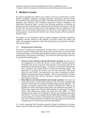 LESSONS AND CHALLENGES FROM MINING RETAIL E-COMMERCE DATA
To appear in Machine Learning Journal, Special Issue on Data Mining Lessons Learned, 2004
2 Business Lessons
Our goal in designing the software was to make it easy for an organization to utilize
business intelligence capabilities, including reporting, visualizations, and data mining.
We consider the data mining lifecycle stages in the following natural order: requirements
gathering, data collection, data warehouse construction, business intelligence, and
deployment (closing the loop). In each of the following subsections we describe our
approach, the lessons learned and the challenges that merit further investigation. It should
be noted that this section includes lessons and challenges from the perspective of the
business user or the broader organizational unit that is the main sponsor of the data
mining projects. Lessons that deal with the more technical aspects will be described in
Sections 3 and 4.
Our clients, i.e., the “businesses,” expect a seamless integration of business intelligence
capabilities with the software for the channels we provide, namely the website, call
center, and campaign management, while allowing relatively easy integration with their
other sources of data.
2.1 Requirements Gathering
The process of gathering the requirements for data analysis is critical to the eventual
success of any data mining project. Since all the clients we focused on are from the retail
e-commerce domain, we have developed significant experience in this domain and a clear
understanding of the business terminology. We learned the following lessons related to
the requirements gathering phase.
1. Clients are often reluctant to list specific business questions. In quite a few of
our engagements our clients did not give us any specific business questions.
Sometimes, they do not even know what questions to ask because they do not
understand the underlying technology. Even when we specifically asked them to
give us questions, they simply asked us to find some interesting insights. The
importance of involving the business users has been previously documented
(Berry & Linoff, 2000). Our lesson here is the value of whetting the clients’
appetite by presenting preliminary findings. After an interim meeting with basic
findings, the clients often came up with quite a long list of business questions
they wanted us to answer.
2. Push clients to ask characterization and strategic questions. Even when the
clients did present us with business questions, they were basic reporting type
questions. Clients had to be pushed to formulate deeper analytic questions. For
example, the question asked initially would be something like “What is the
distribution of males and females among people who spend more than $500?” or
“What is the response rate of the last email campaign in each region?” instead of
asking “What characterizes people who spend more than $500?” or “What
distinguishes the people who responded to the last email campaign from those
who did not?” This lesson is aligned with the CRISP-DM (Chapman et al., 2000)
recommendations on business understanding and with Berry and Linoff (2000)
who write, “Defining the business problem is the trickiest part of successful data
mining because it is exclusively a communication problem”.
It is worth mentioning that formulating questions through interacting with business
experts is part of the data mining process. While providing example questions to business
Page 3 of 30
 