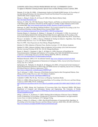 LESSONS AND CHALLENGES FROM MINING RETAIL E-COMMERCE DATA
To appear in Machine Learning Journal, Special Issue on Data Mining Lessons Learned, 2004
Maniatty, W. & Zaki, M. (2000). A Requirements Analysis for Parallel (KDD) Systems. In Proceedings of
the Data Mining Workshop at the International Parallel and Distributed Processing Symposium
(IPDPS'2000). IEEE Computer Society.
Mason, L., Zheng, Z., Kohavi, R., & Frasca, B. (2001), Blue Martini eMetrics Study.
http://developer.bluemartini.com
McJones, P. (1995). The 1995 SQL Reunion: People, Projects, and Politics an informal but first-hand account
of the birth of SQL, the history of System R, and the origins of a number of other relational systems inside
and outside IBM. http://www.mcjones.org/System_R/SQL_Reunion_95/sqlr95-System.html
Pfahringer, B. (2002). Data Mining Challenge Problems: Any Lessons Learned? In Proceedings of the First
International Workshop on Data Mining Lessons Learned (DMLL’2002).
http://www.hpl.hp.com/personal/Tom_Fawcett/DMLL-2002/Proceedings.html
Piatetsky-Shapiro, G., Brachman, R., Khabaza, T., Kloesgen, W., & Simoudis E. (1996). An overview of
issues in developing industrial data mining and knowledge discovery applications. In Proceedings of the
Second International Conference on Knowledge Discovery and Data Mining (KDD’96), 89-95. AAAI Press.
Provost, F. & Kolluri, V. (1999). A Survey of Methods for Scaling Up Inductive Algorithms. Data Mining
and Knowledge Discovery 3 (2): 131-169. Kluwer Academic.
Pyle, D. (1999). Data Preparation for Data Mining. Morgan Kauffmann.
Quinlan, R. (1986). Induction of Decision Trees. Machine Learning 1, 81-106. Kluwer Academic.
Quinlan, R. (1989). Unknown Attribute Values in Induction. In Proceedings of the Sixth International
Machine Learning Workshop (ICML’89), 164-168. Morgan Kauffmann.
Rosset, S., Murad, U., Neumann, E., Idan, Y., & Pinkas, G. (1999). Discovery of Fraud Rules for
Telecommunications: Challenges and Solutions. In Proceedings of the Fifth ACM SIGKDD International
Conference on Knowledge Discovery and Data Mining (KDD’99), 409-413. ACM Press.
http://www-stat.stanford.edu/%7Esaharon/papers/fraud.pdf
RuleQuest Research. (2003). C5.0: An Informal Tutorial. http://www.rulequest.com/see5-unix.html
Simpson, E. (1951). The Interpretation of Interaction in Contingency Tables. Journal of the Royal Statistical
Society, Ser. B 13, 238-241.
Spiliopoulou, M., Mobasher, B., Berendt, B., & Nakagawa, M. (2003). A Framework for the Evaluation of
Session Reconstruction Heuristics in Web Usage. INFORMS Journal of Computing, Special Issue on Mining
Web-Based Data for E-Business Applications, 15(2).
http://maya.cs.depaul.edu/~mobasher/papers/SMBN03.pdf
Tan, P. & Kumar V. (2002). Discovery of Web Robot Sessions based on their Navigational Patterns. Data
Mining and Knowledge Discovery, 6(1): 9-35. Kluwer Academic.
http://www-users.cs.umn.edu/~ptan/Papers/DMKD.ps.gz
Underhill, P. (2000). Why We Buy: The Science of Shopping. Touchstone Books.
Webb, G.I. (2000). Efficient Search for Association Rules. In Proceedings of the Discovery and Data Mining
Conference (KDD 2000), 99-107. ACM Press.
http://portal.acm.org/citation.cfm?id=347112&coll=portal&dl=portal&CFID=8086514&CFTOKEN=812828
49
Zhang, H. (2000). Mining And Visualization Of Association Rules Over Relational DBMSs. PhD thesis,
Department of Computer and Information Science and Engineering, The University of Florida.
http://citeseer.nj.nec.com/cache/papers/cs/20450/http:zSzzSzetd.fcla.eduzSzetdzSzufzSz2000zSzana7033zSz
Etd.pdf/zhang00mining.pdf
Zhang, J., Silvescu, A., & Honavar, V. (2002). Ontology-Driven Induction of Decision Trees at Multiple
Levels of Abstraction. In Proceedings of Symposium on Abstraction, Reformulation, and Approximation.
Lecture Notes in Artificial Intelligence 2371, Springer-Verlag.
Zheng, Z., Kohavi, R., & Mason, L. (2001). Real World Performance of Association Rule Algorithms. In
Proceedings of the Knowledge Discovery and Data Mining Conference (KDD 2001), 401-406. ACM Press.
http://www.lsmason.com/papers/KDD01-RealAssocPerformance.pdf
Page 30 of 30
 