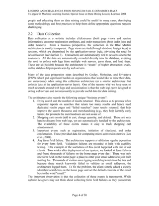 LESSONS AND CHALLENGES FROM MINING RETAIL E-COMMERCE DATA
To appear in Machine Learning Journal, Special Issue on Data Mining Lessons Learned, 2004
people and educating them on data mining could be useful in many cases, developing
some methodology and best practices to help them define appropriate questions remains
challenging.
2.2 Data Collection
Data collection at a website includes clickstreams (both page views and session
information), customer registration attributes, and order transactions (both order lines and
order headers). From a business perspective, the collection in the Blue Martini
architecture is mostly transparent. Page views are tied (through database foreign keys) to
sessions, which are determined by the application-server logic, obviating the need for
sessionization (see Section 3). Transactions are automatically tied to sessions and to the
customers. All the data are automatically recorded directly into the database, avoiding
the need to collect web logs from multiple web servers, parse them, and load them.
These are all possible because the architecture is “aware” of higher abstraction levels,
unlike stateless http requests seen by web servers.
Many of the data preparation steps described by Cooley, Mobasher, and Srivastava
(1999), which put significant burden on organizations that would like to mine their data,
are unnecessary when using this collection architecture (or a similar architecture that
collects data at the application-server layer). One of the reasons why we have seen so
much research around web logs and sessionization is that the web logs were designed to
debug web servers and not necessarily to provide useful data for data mining.
The architecture also records the following unique “business events”:
1. Every search and the number of results returned. This allows us to produce often
requested reports on searches that return too many results and hence need
dedicated results pages and “failed searches” (zero results returned) that help
improve the search thesaurus and merchandising (e.g., they help identify early
trends) for products the merchandisers are not aware of.
2. Shopping cart events (add to cart, change quantity, and delete). These are very
hard to discern from web logs, yet are automatically handled by the architecture.
The availability of these events makes it easy to track shopping cart
abandonment.
3. Important events such as registration, initiation of checkout, and order
confirmation. These provided data for computing micro-conversion metrics (Lee
et al., 2001).
4. Any form field failure. The architecture supports a validation regular expression
for every form field. Validation failures are recorded to help with usability
testing. One example of the usefulness of this event happened with one of our
clients. Two weeks after deployment of our system, we looked at form failures
and found thousands of failures on the home page every day! There was only
one form field on the home page: a place to enter your email address to join their
mailing list. Thousands of visitors were typing search keywords into the box and
because these search keywords failed to validate as email addresses, the
architecture logged them. To fix the problem, the client simply added a clearly
identified search box on the home page and set the default contents of the email
box to the word "email.”
The important observation is that the collection of these events is transparent. While
website designers may not think about collecting form field failures as they concentrate
Page 4 of 30
 