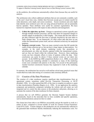 LESSONS AND CHALLENGES FROM MINING RETAIL E-COMMERCE DATA
To appear in Machine Learning Journal, Special Issue on Data Mining Lessons Learned, 2004
on the aesthetics, the architecture automatically collects them because they are useful for
analysis.
The architecture also collects additional attributes that are not commonly available, such
as the user’s local time zone, whether their browsers accept gzip’ed content (useful for
robot detection), color depth, and screen resolution. Screen resolution and color depth
help identify more technical users who are using advanced hardware and are potentially
heavier spenders. These attributes were useful for customer segmentation. We have
learned two important lessons with respect to data collection and management.
1. Collect the right data, up front. Changes to operational systems typically pass
through multiple business processes, and the time taken for requested changes to
actually appear in production is often lengthy. This means that the time taken to
get data collection right the first time is typically dwarfed by the time taken to
make changes later. In our framework, we often collect data that have no use
within the transactional system itself, and are collected exclusively for analytical
purposes.
2. Integrate external events. There are many external events that fall outside the
realm of data collection per se, but can have a large impact on data analysis. For
example, in the retail domain, marketing events like promotions or
advertisements are often not directly captured within the transactional system,
and are thus not found within the collected data. However, these marketing
events can have dramatic effects in terms of patterns within the data. False
conclusions can easily be drawn if these external events are not taken into
account. In the KDD-Cup 2000 competition (Kohavi et al., 2000), we provided
the Gazelle.com marketing calendar to contestants as many of the marketing
events were correlated with patterns in the data. Yet several of the participants
reached incorrect conclusions because they neglected to look at the marketing
calendar.
In summary, the architecture has served us well and has solved many practical issues that
would otherwise make data mining of e-commerce data extremely difficult.
2.3 Creation of the Data Warehouse
The creation of a data warehouse requires significant data transformations from an
operational system, sometimes called On-Line Transaction Processing, or OLTP
(Kimball, 1996). It is often quoted that 80% of the time to complete an analysis is spent
in data transformation (Piatetsky-Shapiro et al., 1996). In our application the analytics
component and production component including the website and call center are well
integrated and we control the data sources in the production subsystem, allowing us to
automate the creation of the data warehouse for those channels.
A process that we call DSSGen generates the Decision Support System database
automatically, based on the meta-data that we have available and specific operations,
such as denormalizations and pivots that we coded.
Our clients have been able to use DSSGen successfully and get the transfer to work in a
matter of days, compared to several months of work for common Extract-Transform-
Load (ETL) tools. Custom changes to the production site are automatically reflected in
the generated data warehouse thereby dramatically reducing the maintenance costs. For
Page 5 of 30
 