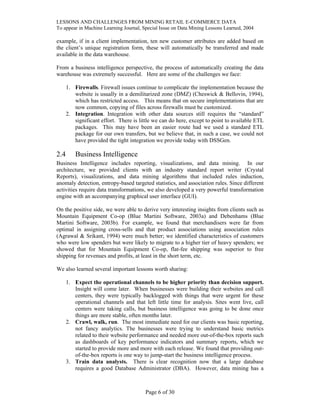 LESSONS AND CHALLENGES FROM MINING RETAIL E-COMMERCE DATA
To appear in Machine Learning Journal, Special Issue on Data Mining Lessons Learned, 2004
example, if in a client implementation, ten new customer attributes are added based on
the client’s unique registration form, these will automatically be transferred and made
available in the data warehouse.
From a business intelligence perspective, the process of automatically creating the data
warehouse was extremely successful. Here are some of the challenges we face:
1. Firewalls. Firewall issues continue to complicate the implementation because the
website is usually in a demilitarized zone (DMZ) (Cheswick & Bellovin, 1994),
which has restricted access. This means that on secure implementations that are
now common, copying of files across firewalls must be customized.
2. Integration. Integration with other data sources still requires the “standard”
significant effort. There is little we can do here, except to point to available ETL
packages. This may have been an easier route had we used a standard ETL
package for our own transfers, but we believe that, in such a case, we could not
have provided the tight integration we provide today with DSSGen.
2.4 Business Intelligence
Business Intelligence includes reporting, visualizations, and data mining. In our
architecture, we provided clients with an industry standard report writer (Crystal
Reports), visualizations, and data mining algorithms that included rules induction,
anomaly detection, entropy-based targeted statistics, and association rules. Since different
activities require data transformations, we also developed a very powerful transformation
engine with an accompanying graphical user interface (GUI).
On the positive side, we were able to derive very interesting insights from clients such as
Mountain Equipment Co-op (Blue Martini Software, 2003a) and Debenhams (Blue
Martini Software, 2003b). For example, we found that merchandisers were far from
optimal in assigning cross-sells and that product associations using association rules
(Agrawal & Srikant, 1994) were much better; we identified characteristics of customers
who were low spenders but were likely to migrate to a higher tier of heavy spenders; we
showed that for Mountain Equipment Co-op, flat-fee shipping was superior to free
shipping for revenues and profits, at least in the short term, etc.
We also learned several important lessons worth sharing:
1. Expect the operational channels to be higher priority than decision support.
Insight will come later. When businesses were building their websites and call
centers, they were typically backlogged with things that were urgent for these
operational channels and that left little time for analysis. Sites went live, call
centers were taking calls, but business intelligence was going to be done once
things are more stable, often months later.
2. Crawl, walk, run. The most immediate need for our clients was basic reporting,
not fancy analytics. The businesses were trying to understand basic metrics
related to their website performance and needed more out-of-the-box reports such
as dashboards of key performance indicators and summary reports, which we
started to provide more and more with each release. We found that providing out-
of-the-box reports is one way to jump-start the business intelligence process.
3. Train data analysts. There is clear recognition now that a large database
requires a good Database Administrator (DBA). However, data mining has a
Page 6 of 30
 