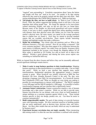 LESSONS AND CHALLENGES FROM MINING RETAIL E-COMMERCE DATA
To appear in Machine Learning Journal, Special Issue on Data Mining Lessons Learned, 2004
“magical” aura surrounding it. Unrealistic expectations about “press the button
and insight will flow out” need to be reset. For people to do data mining
effectively they need to be properly trained and this takes time and effort. Data
mining methodologies like CRISP-DM (Chapman et al., 2000) can help here.
4. Tell people the time, not how to build clocks. In “Built to Last” (Collins &
Porras, 1994), the authors suggested that building clocks to tell time is far more
important than telling people time. We found the opposite to be true─clients
wanted interesting insights, and early on did not care how we found them.
Because many of the insights we discovered generalized well across multiple
clients, it was easy to show a graph that depicts how online spending correlates
with distance from their physical stores (the farther you live from the nearest
retailer’s physical store, the more money you spend on the average purchase)
than to explain how we found it. Over time we started to develop standard
reports that are available out-of-the-box. These reports include interesting
findings and highlight insights that make a difference.
5. Define the terminology. Our clients often ask questions such as: What is the
difference between a visit and a session? How do you define a customer? Did
every customer purchase? Why does there appear to be a difference between the
same metrics in different reports? Are orders from our Quality Assurance (QA)
department included in the revenue, even though the shipping address for all
these orders is specified as 555 Foobar Ave and we know not to ship to this
address? Writing a good glossary and sharing the terms across reports was
something we learned the hard way.
While we learned from the above lessons and believe they can be reasonably addressed,
several significant challenges remain elusive:
1. Make it easier to map business questions to data transformations. Mapping
business questions to data transformations is a complex task today. Can we make
that easier? While we built a user interface that supports many useful
transformations, fundamental operations like aggregations remain a complex
concept to grasp. When System-R was initially conceived at IBM San Jose
Research Lab (now Almaden Research Center) in the early 70s, they were
designing a language (now SQL) for non-programmers. In a System-R reunion
Don Chamberlin (1995) said "What we thought we were doing was making it
possible for non-programmers to interact with databases." The SQL92 standard
is now 600 pages and the SQL99 standard is 1,000 pages. Is it possible to build a
transformation language and user interface that is significantly easier?
2. Automate feature construction. Feature construction requires a mix of domain
knowledge and a data miner’s expertise. While we are able to provide many
features out-of-the-box for our domain, with every client we build hundreds of
unique attributes as a customer signature against which to run. These include
features specific to their site design, product mix, etc. Can these be easier to
construct automatically?
3. Build comprehensible models. The goal of data mining is to provide business
users with interesting insights. We have restricted ourselves to building models
that are easily understood, such as decision trees, decision rules, and Naïve-
Bayes. Are there other models that one can build, which are easy to understand
by business users?
4. Experiment because correlation does not imply causality. When interpreting
data mining results it is often the case that correlation is confused with causality.
Page 7 of 30
 