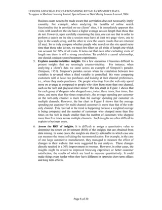 LESSONS AND CHALLENGES FROM MINING RETAIL E-COMMERCE DATA
To appear in Machine Learning Journal, Special Issue on Data Mining Lessons Learned, 2004
Business users need to be made aware that correlation does not necessarily imply
causality. For example, when analyzing the benefits of online search
functionality that is provided on our clients’ sites, it is immediately apparent that
visits with search on the site have a higher average session length than those that
do not. However, upon carefully examining the data, one can see that in order to
perform a search on the site a session must have at least two page views, one to
type in the search string, and the other to view the search results that are returned
(if any). So to truly compare whether people who search on the site spend more
time than those who do not, we must first filter out all visits of length one which
can account for 50% of all visits. It turns out that even after excluding visits of
length one there is still a strong correlation. To establish a causal relationship,
one should conduct control/treatment experiments.
5. Explain counter-intuitive insights. On a few occasions it becomes difficult to
present insights that are seemingly counter-intuitive. For instance, when
analyzing a client’s data we came across an example of Simpson’s paradox
(Simpson, 1951). Simpson’s paradox occurs when the correlation between two
variables is reversed when a third variable is controlled. We were comparing
customers with at least two purchases and looking at their channel preferences,
i.e., where they made purchases. Do people who shop from the web only spend
more on average as compared to people who shop from more than one channel,
such as the web and physical retail stores? The line chart in Figure 1 shows that
for each group of shoppers who shopped once, twice, three times, four times, five
times, and more than five times respectively, the average spending per customer
on the web-only channel is more than the average spending per customer on
multiple channels. However, the bar chart in Figure 1 shows that the average
spending per customer for multi-channel customers is more than that of the web-
only channel. This reversal in the trend is happening because a weighted average
is being computed and the number of customers who shopped more than five
times on the web is much smaller than the number of customers who shopped
more than five times across multiple channels. Such insights are often difficult to
explain to business users.
6. Assess the ROI of insights. It is difficult to assign a quantitative value to
determine the return on investment (ROI) of the insights that are obtained from
data mining. In some cases, the insights are directly actionable in which case one
can measure the impact of taking the recommend action. For example, in the case
of one large automotive manufacturer, they managed to measure the effect of
changes to their website that were suggested by our analysis. These changes
directly resulted in a 30% improvement in revenue. However, in other cases, the
insights might be related to improved browsing experience or better customer
satisfaction, the results of which are hard to measure quantitatively. It could
make things even harder when they have different or opposite short term effects
and long term effects.
Page 8 of 30
 